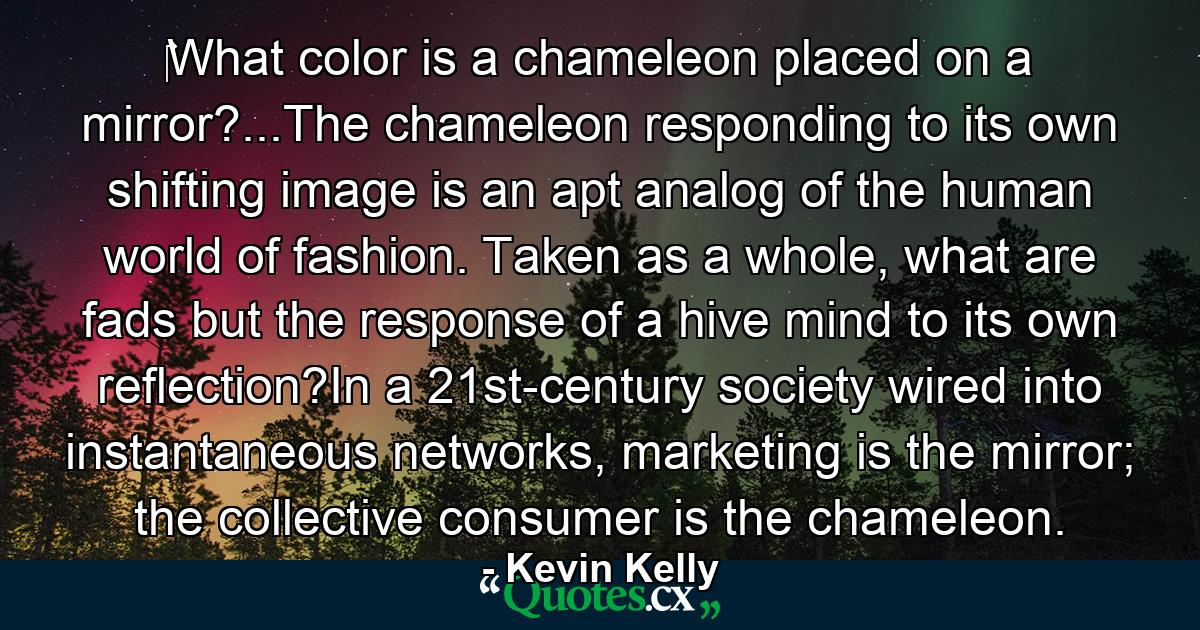 ‎What color is a chameleon placed on a mirror?...The chameleon responding to its own shifting image is an apt analog of the human world of fashion. Taken as a whole, what are fads but the response of a hive mind to its own reflection?In a 21st-century society wired into instantaneous networks, marketing is the mirror; the collective consumer is the chameleon. - Quote by Kevin Kelly