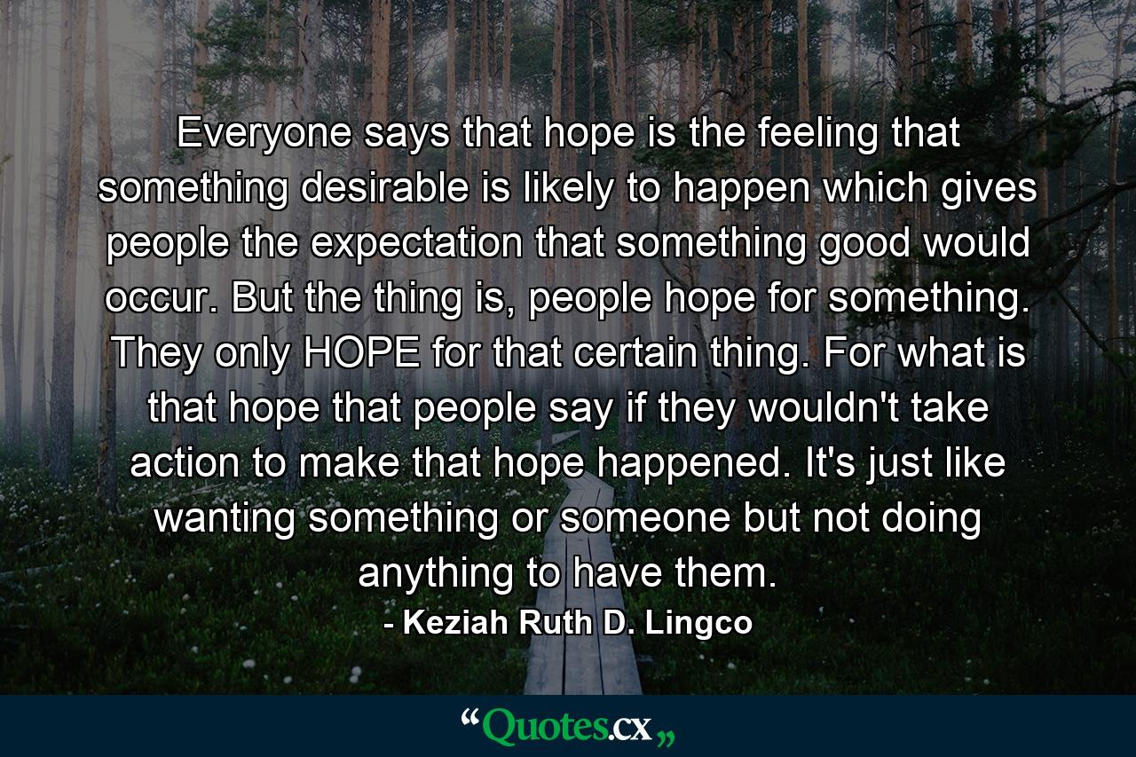 Everyone says that hope is the feeling that something desirable is likely to happen which gives people the expectation that something good would occur. But the thing is, people hope for something. They only HOPE for that certain thing. For what is that hope that people say if they wouldn't take action to make that hope happened. It's just like wanting something or someone but not doing anything to have them. - Quote by Keziah Ruth D. Lingco