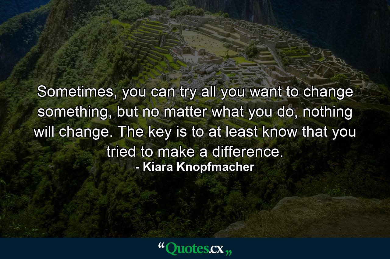 Sometimes, you can try all you want to change something, but no matter what you do, nothing will change. The key is to at least know that you tried to make a difference. - Quote by Kiara Knopfmacher