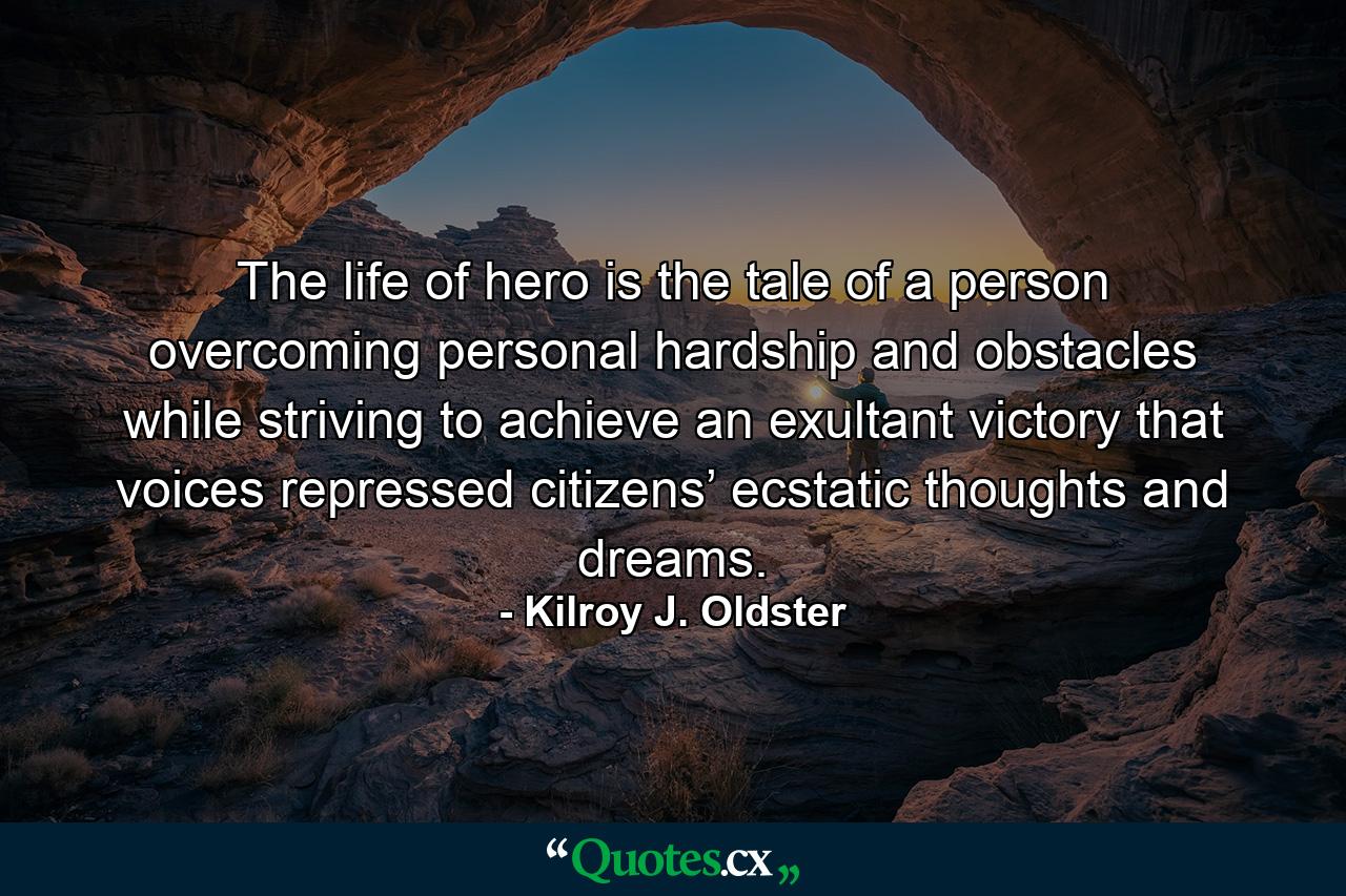 The life of hero is the tale of a person overcoming personal hardship and obstacles while striving to achieve an exultant victory that voices repressed citizens’ ecstatic thoughts and dreams. - Quote by Kilroy J. Oldster