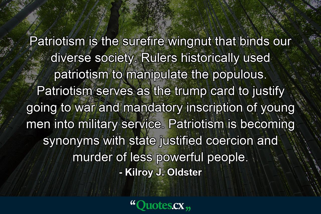 Patriotism is the surefire wingnut that binds our diverse society. Rulers historically used patriotism to manipulate the populous. Patriotism serves as the trump card to justify going to war and mandatory inscription of young men into military service. Patriotism is becoming synonyms with state justified coercion and murder of less powerful people. - Quote by Kilroy J. Oldster