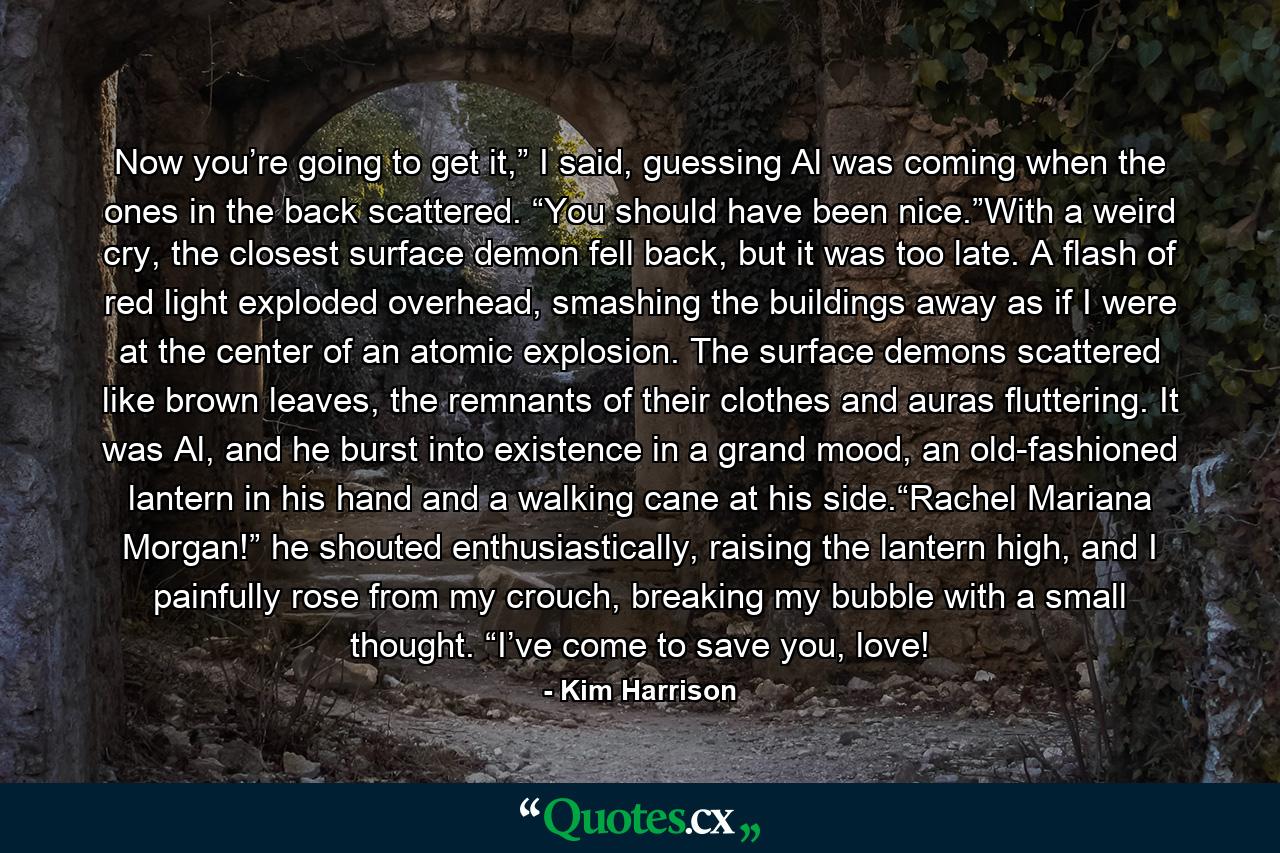 Now you’re going to get it,” I said, guessing Al was coming when the ones in the back scattered. “You should have been nice.”With a weird cry, the closest surface demon fell back, but it was too late. A flash of red light exploded overhead, smashing the buildings away as if I were at the center of an atomic explosion. The surface demons scattered like brown leaves, the remnants of their clothes and auras fluttering. It was Al, and he burst into existence in a grand mood, an old-fashioned lantern in his hand and a walking cane at his side.“Rachel Mariana Morgan!” he shouted enthusiastically, raising the lantern high, and I painfully rose from my crouch, breaking my bubble with a small thought. “I’ve come to save you, love! - Quote by Kim Harrison