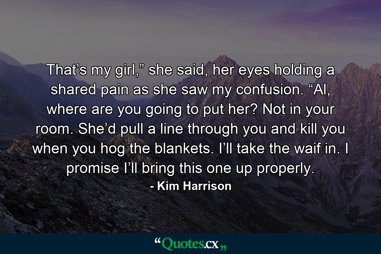 That’s my girl,” she said, her eyes holding a shared pain as she saw my confusion. “Al, where are you going to put her? Not in your room. She’d pull a line through you and kill you when you hog the blankets. I’ll take the waif in. I promise I’ll bring this one up properly. - Quote by Kim Harrison