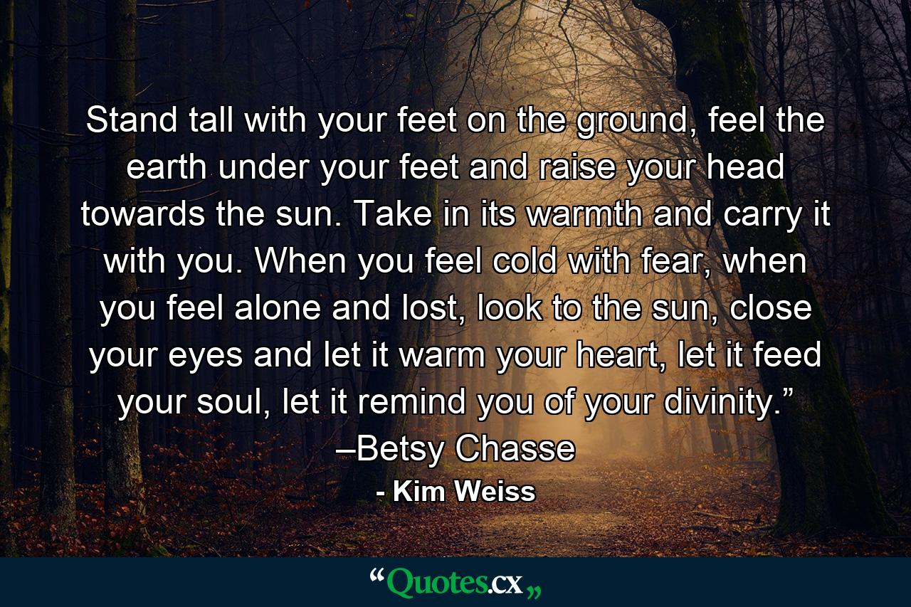 Stand tall with your feet on the ground, feel the earth under your feet and raise your head towards the sun. Take in its warmth and carry it with you. When you feel cold with fear, when you feel alone and lost, look to the sun, close your eyes and let it warm your heart, let it feed your soul, let it remind you of your divinity.” –Betsy Chasse - Quote by Kim Weiss