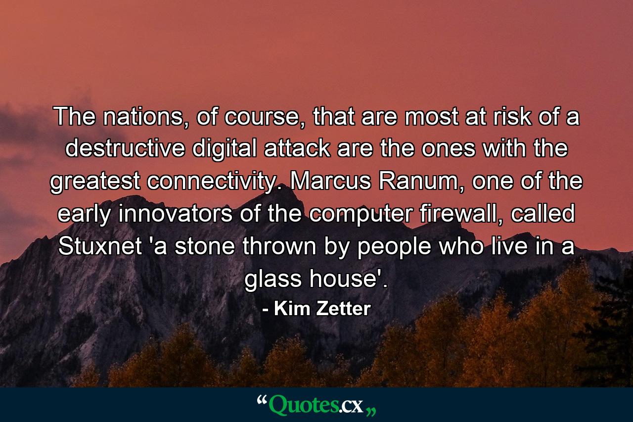 The nations, of course, that are most at risk of a destructive digital attack are the ones with the greatest connectivity. Marcus Ranum, one of the early innovators of the computer firewall, called Stuxnet 'a stone thrown by people who live in a glass house'. - Quote by Kim Zetter