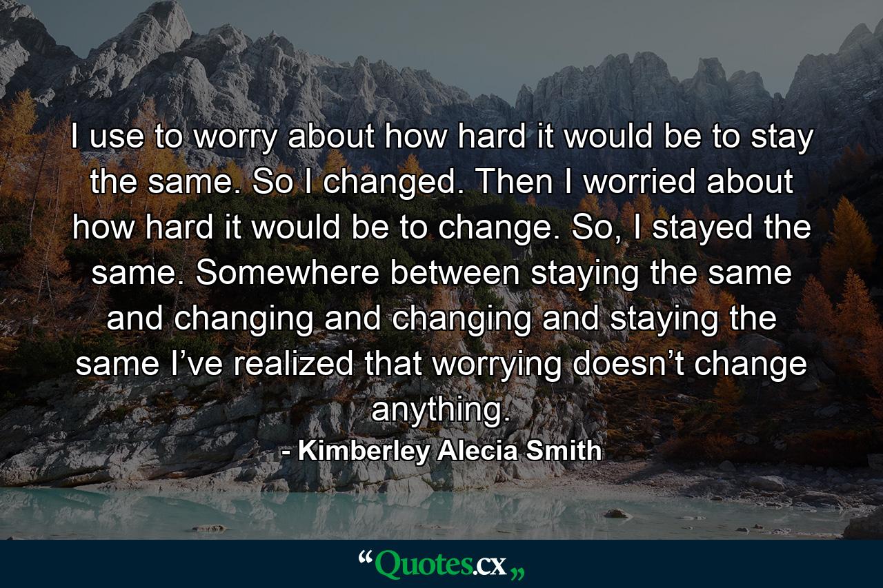 I use to worry about how hard it would be to stay the same. So I changed. Then I worried about how hard it would be to change. So, I stayed the same. Somewhere between staying the same and changing and changing and staying the same I’ve realized that worrying doesn’t change anything. - Quote by Kimberley Alecia Smith