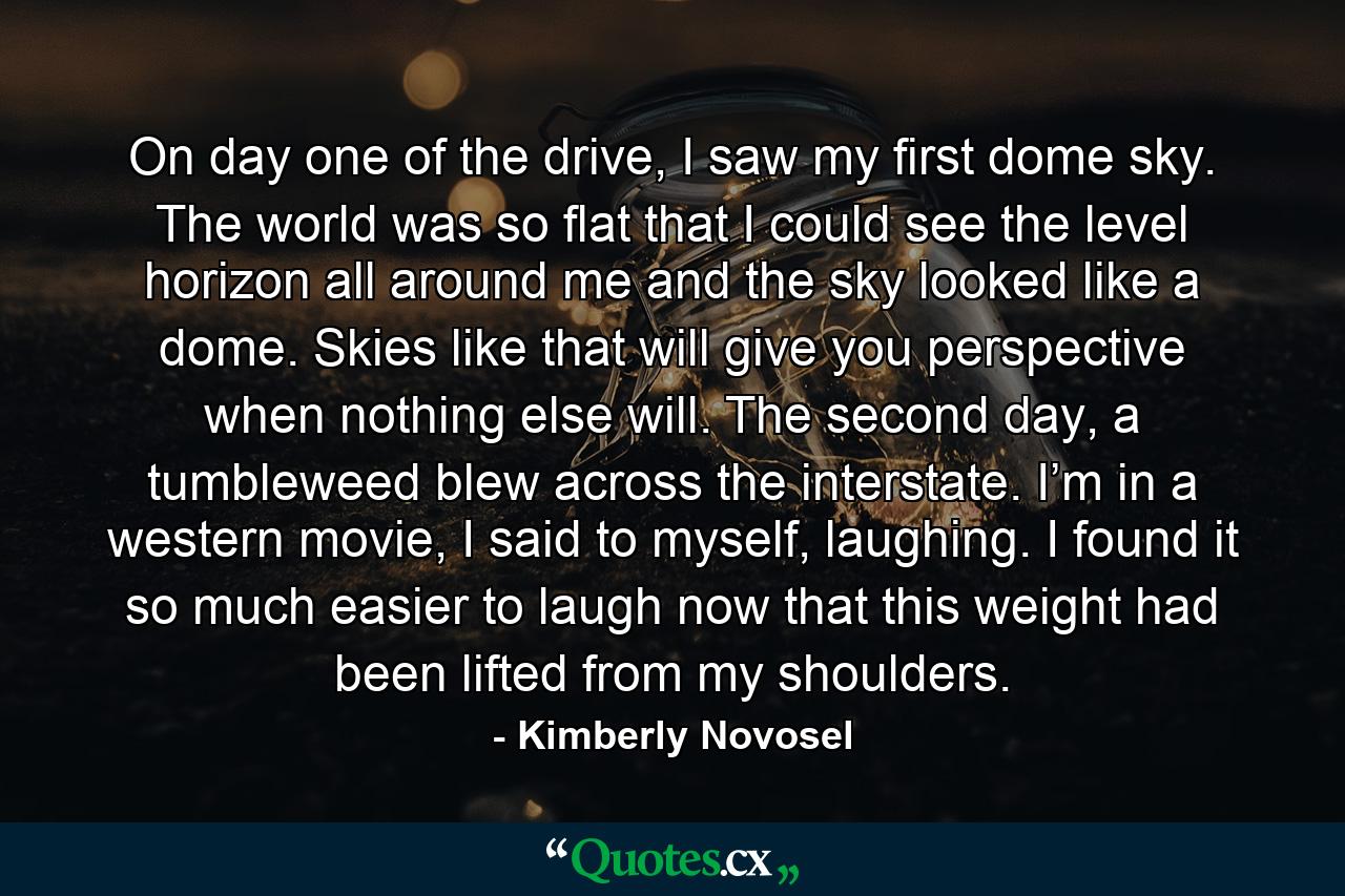 On day one of the drive, I saw my first dome sky. The world was so flat that I could see the level horizon all around me and the sky looked like a dome. Skies like that will give you perspective when nothing else will. The second day, a tumbleweed blew across the interstate. I’m in a western movie, I said to myself, laughing. I found it so much easier to laugh now that this weight had been lifted from my shoulders. - Quote by Kimberly Novosel