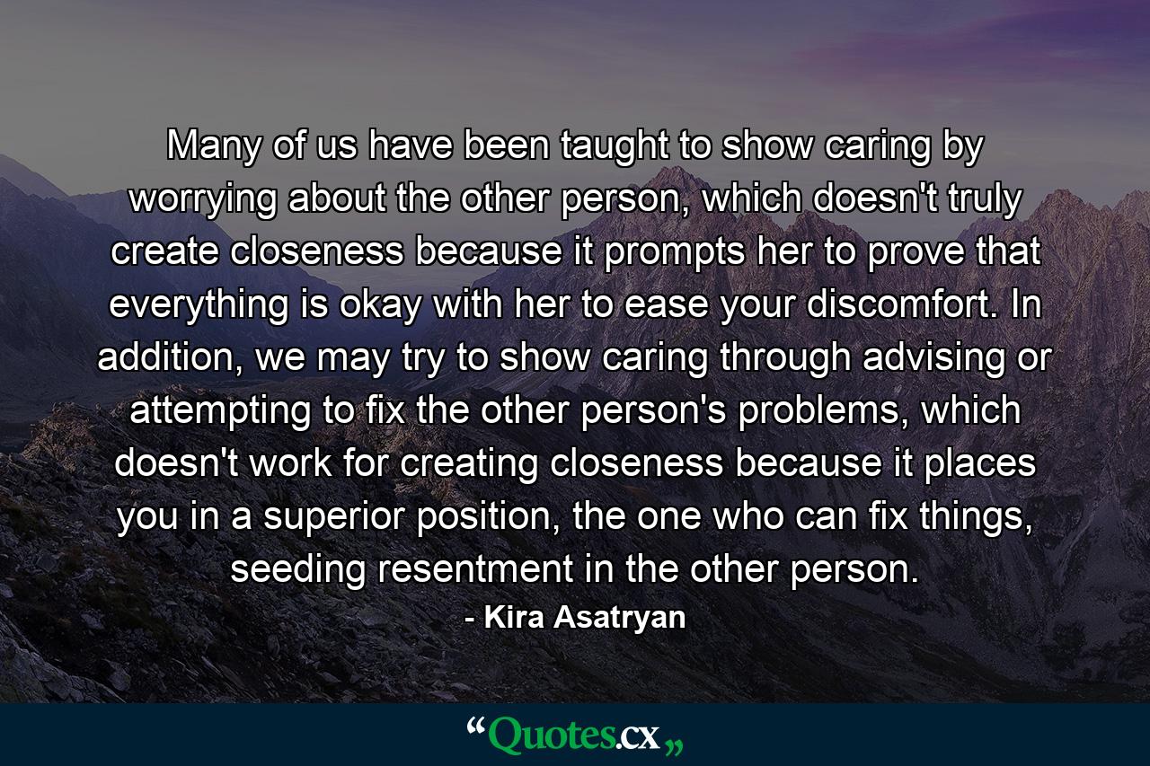 Many of us have been taught to show caring by worrying about the other person, which doesn't truly create closeness because it prompts her to prove that everything is okay with her to ease your discomfort. In addition, we may try to show caring through advising or attempting to fix the other person's problems, which doesn't work for creating closeness because it places you in a superior position, the one who can fix things, seeding resentment in the other person. - Quote by Kira Asatryan