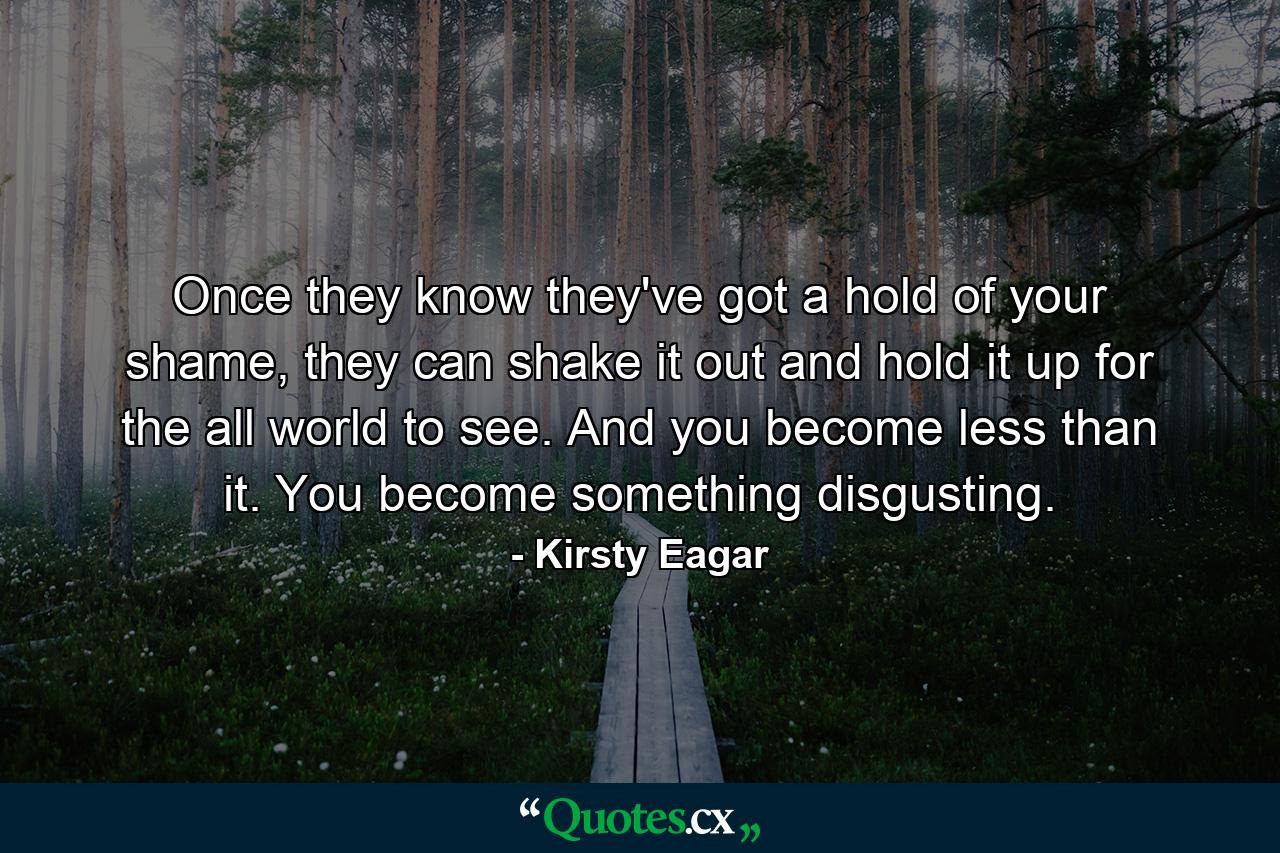 Once they know they've got a hold of your shame, they can shake it out and hold it up for the all world to see. And you become less than it. You become something disgusting. - Quote by Kirsty Eagar