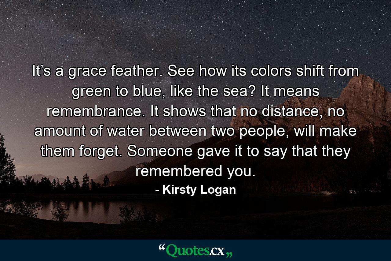 It’s a grace feather. See how its colors shift from green to blue, like the sea? It means remembrance. It shows that no distance, no amount of water between two people, will make them forget. Someone gave it to say that they remembered you. - Quote by Kirsty Logan