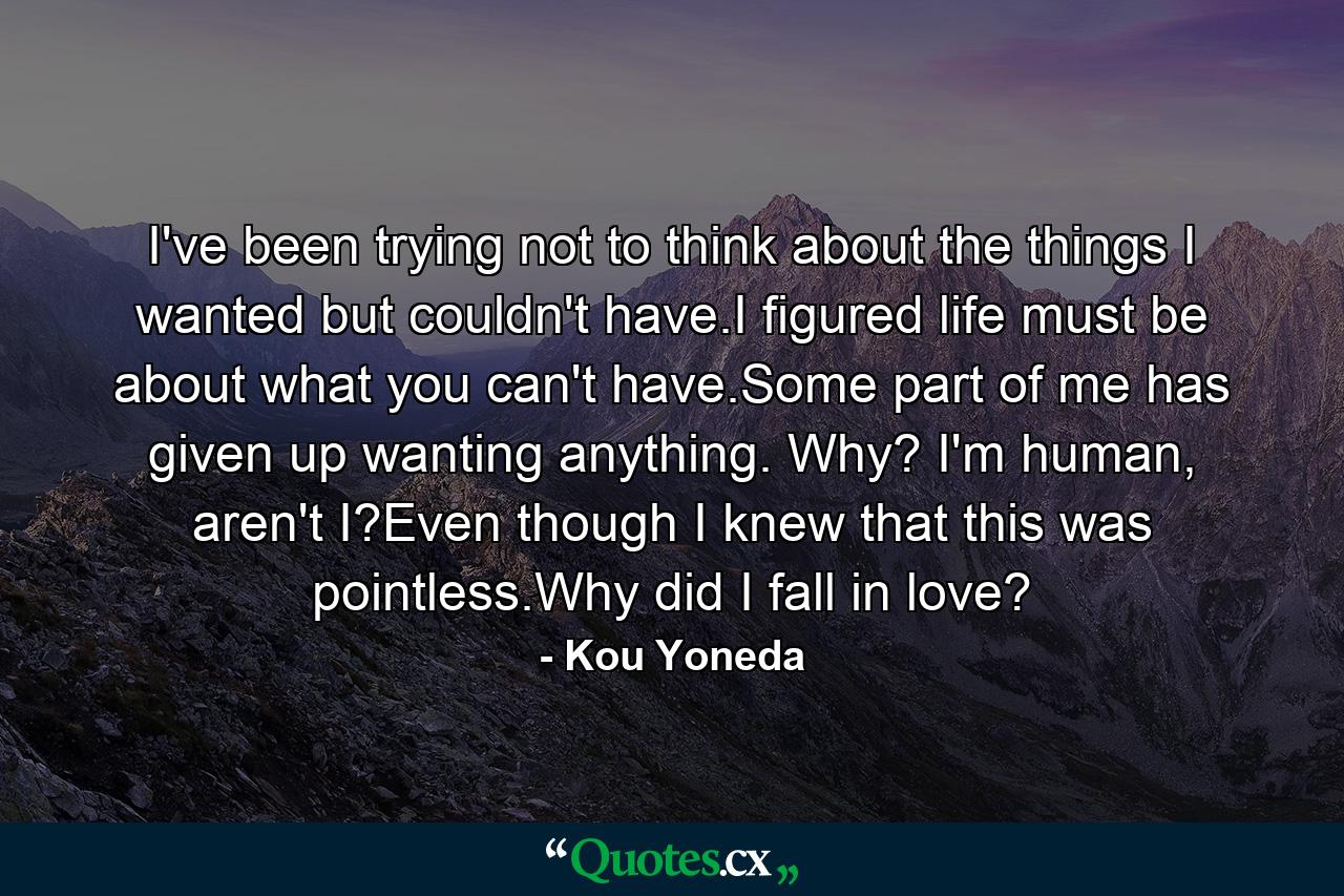 I've been trying not to think about the things I wanted but couldn't have.I figured life must be about what you can't have.Some part of me has given up wanting anything. Why? I'm human, aren't I?Even though I knew that this was pointless.Why did I fall in love? - Quote by Kou Yoneda