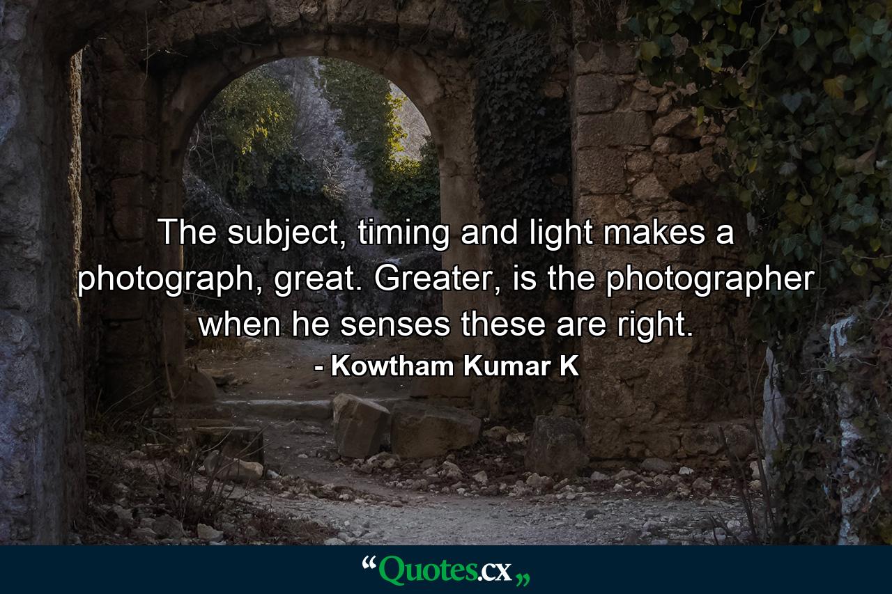 The subject, timing and light makes a photograph, great. Greater, is the photographer when he senses these are right. - Quote by Kowtham Kumar K