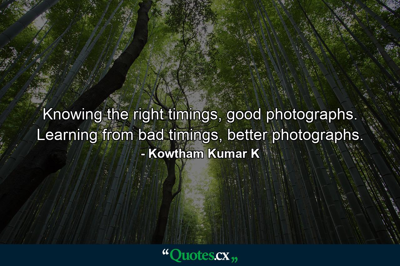 Knowing the right timings, good photographs. Learning from bad timings, better photographs. - Quote by Kowtham Kumar K