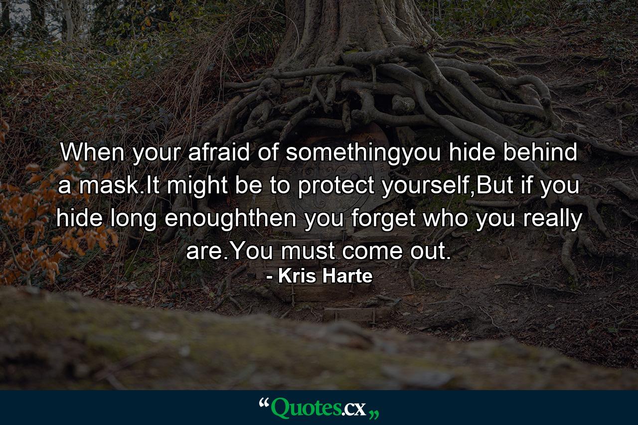 When your afraid of somethingyou hide behind a mask.It might be to protect yourself,But if you hide long enoughthen you forget who you really are.You must come out. - Quote by Kris Harte