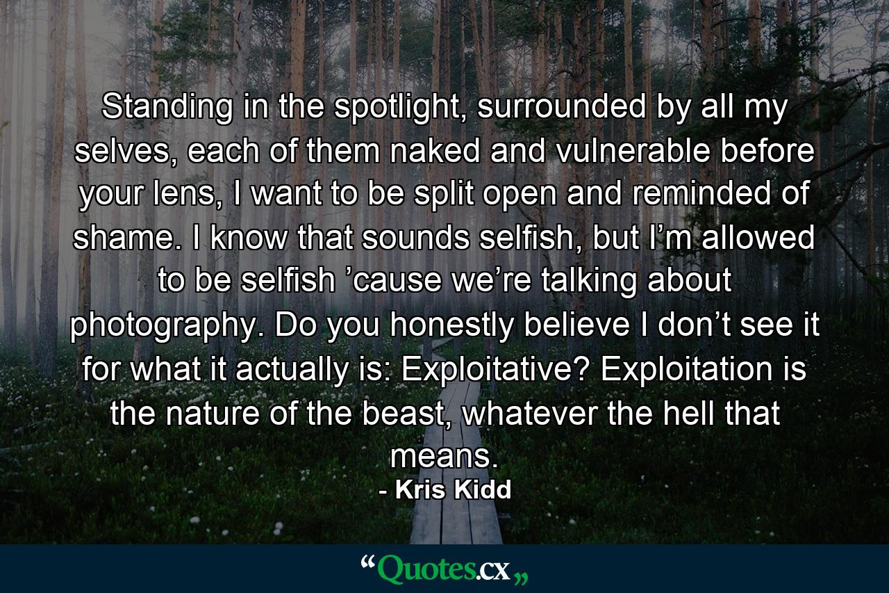 Standing in the spotlight, surrounded by all my selves, each of them naked and vulnerable before your lens, I want to be split open and reminded of shame. I know that sounds selfish, but I’m allowed to be selfish ’cause we’re talking about photography. Do you honestly believe I don’t see it for what it actually is: Exploitative? Exploitation is the nature of the beast, whatever the hell that means. - Quote by Kris Kidd