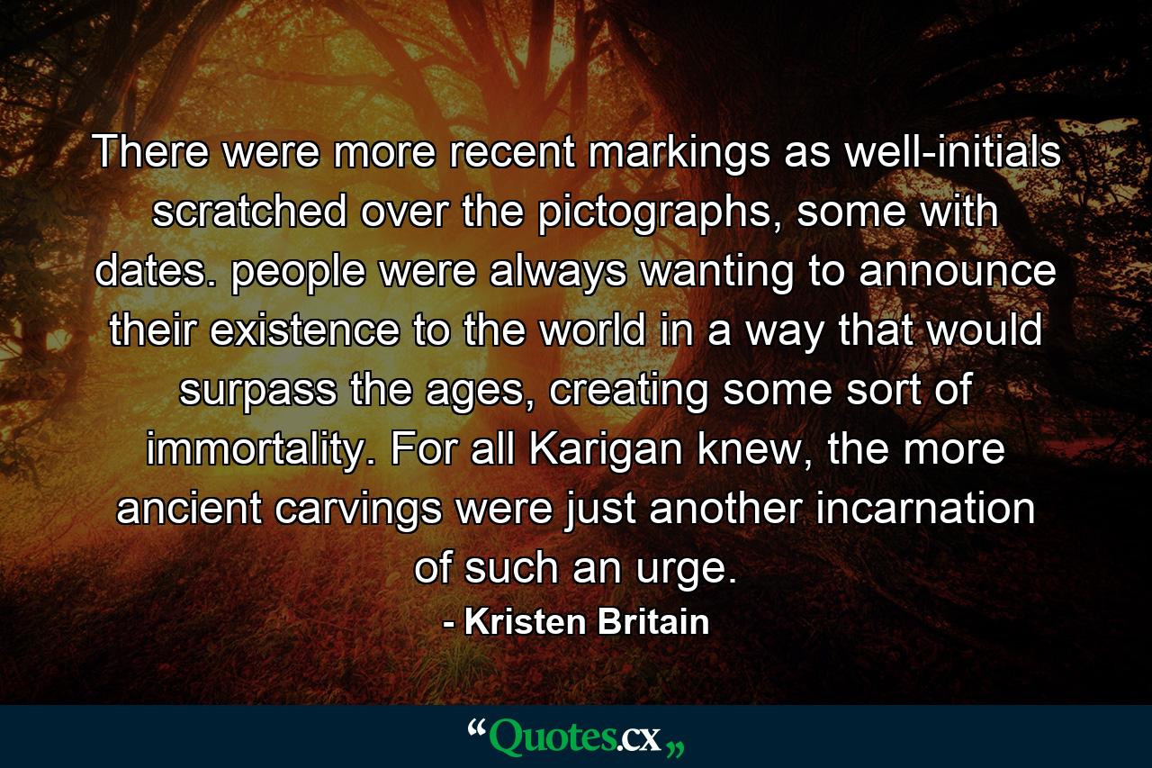 There were more recent markings as well-initials scratched over the pictographs, some with dates. people were always wanting to announce their existence to the world in a way that would surpass the ages, creating some sort of immortality. For all Karigan knew, the more ancient carvings were just another incarnation of such an urge. - Quote by Kristen Britain