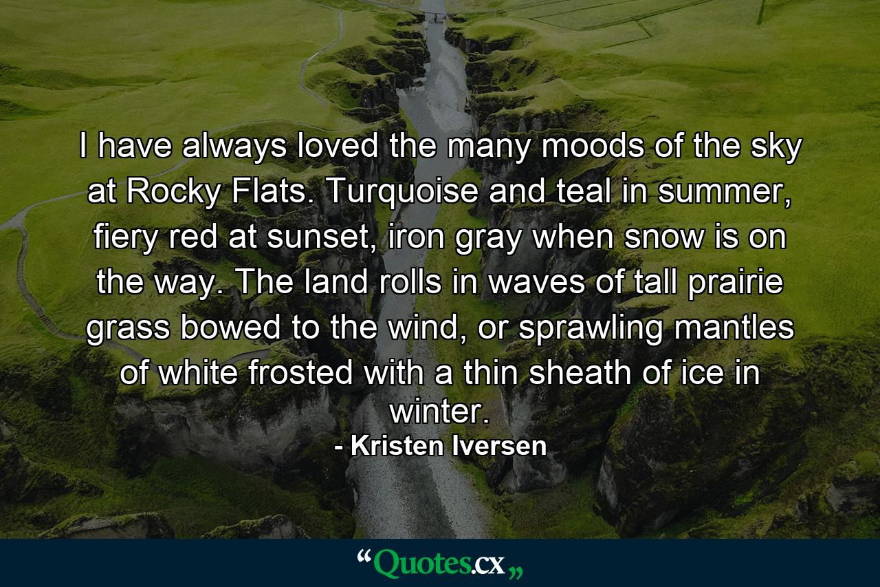 I have always loved the many moods of the sky at Rocky Flats. Turquoise and teal in summer, fiery red at sunset, iron gray when snow is on the way. The land rolls in waves of tall prairie grass bowed to the wind, or sprawling mantles of white frosted with a thin sheath of ice in winter. - Quote by Kristen Iversen