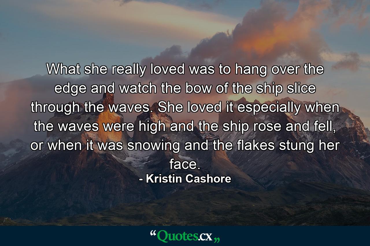 What she really loved was to hang over the edge and watch the bow of the ship slice through the waves. She loved it especially when the waves were high and the ship rose and fell, or when it was snowing and the flakes stung her face. - Quote by Kristin Cashore