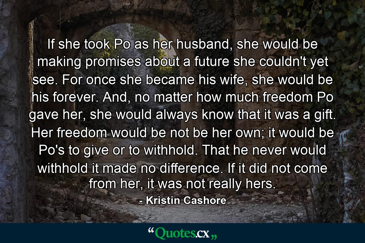 If she took Po as her husband, she would be making promises about a future she couldn't yet see. For once she became his wife, she would be his forever. And, no matter how much freedom Po gave her, she would always know that it was a gift. Her freedom would be not be her own; it would be Po's to give or to withhold. That he never would withhold it made no difference. If it did not come from her, it was not really hers. - Quote by Kristin Cashore