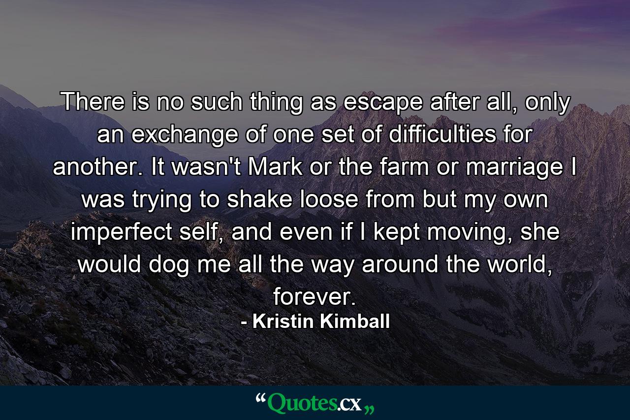 There is no such thing as escape after all, only an exchange of one set of difficulties for another. It wasn't Mark or the farm or marriage I was trying to shake loose from but my own imperfect self, and even if I kept moving, she would dog me all the way around the world, forever. - Quote by Kristin Kimball