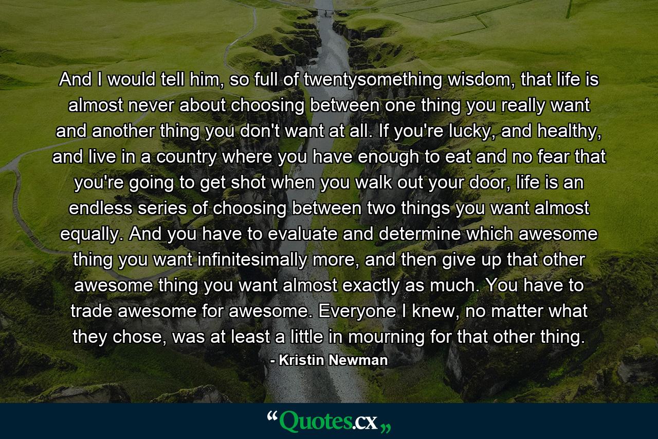 And I would tell him, so full of twentysomething wisdom, that life is almost never about choosing between one thing you really want and another thing you don't want at all. If you're lucky, and healthy, and live in a country where you have enough to eat and no fear that you're going to get shot when you walk out your door, life is an endless series of choosing between two things you want almost equally. And you have to evaluate and determine which awesome thing you want infinitesimally more, and then give up that other awesome thing you want almost exactly as much. You have to trade awesome for awesome. Everyone I knew, no matter what they chose, was at least a little in mourning for that other thing. - Quote by Kristin Newman
