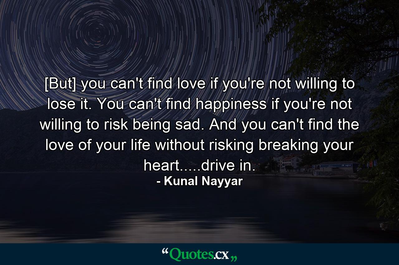 [But] you can't find love if you're not willing to lose it. You can't find happiness if you're not willing to risk being sad. And you can't find the love of your life without risking breaking your heart.....drive in. - Quote by Kunal Nayyar