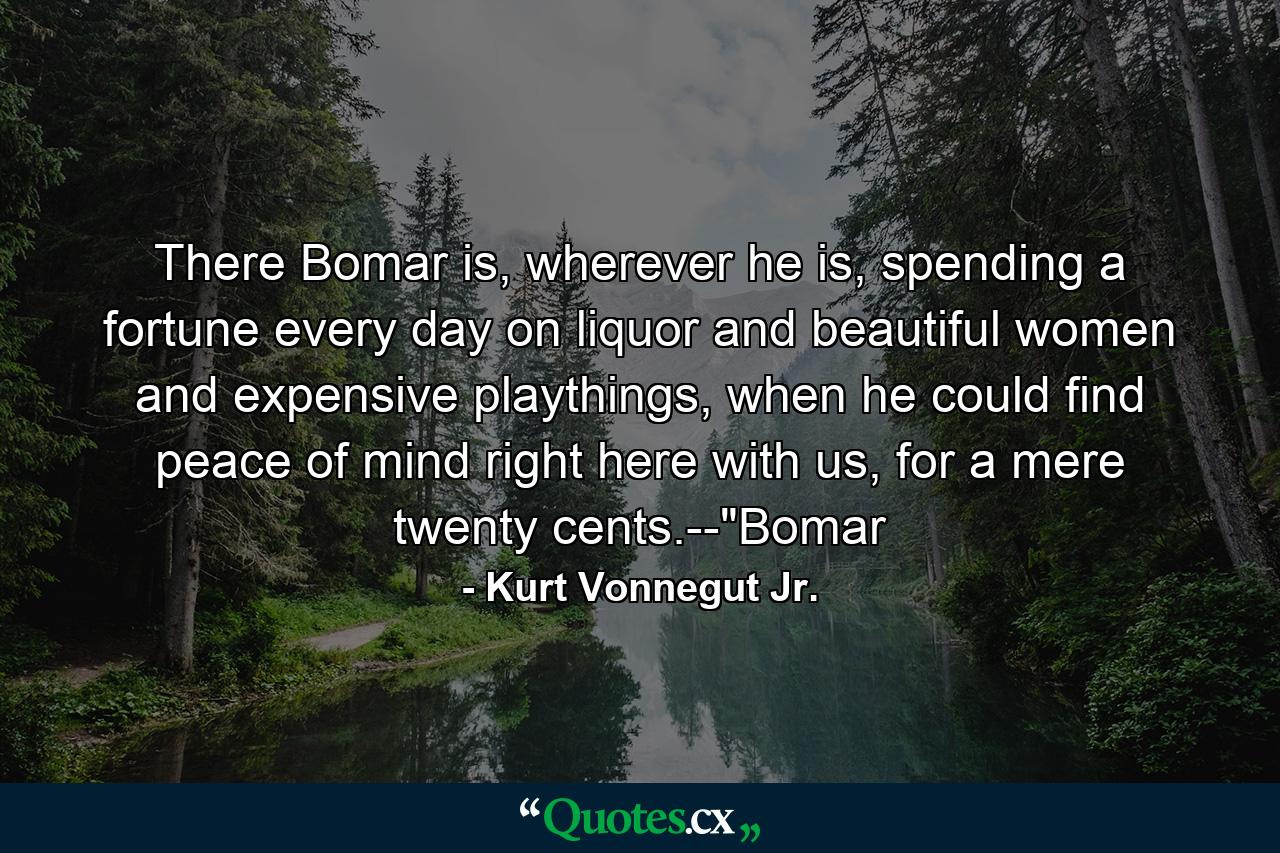 There Bomar is, wherever he is, spending a fortune every day on liquor and beautiful women and expensive playthings, when he could find peace of mind right here with us, for a mere twenty cents.--