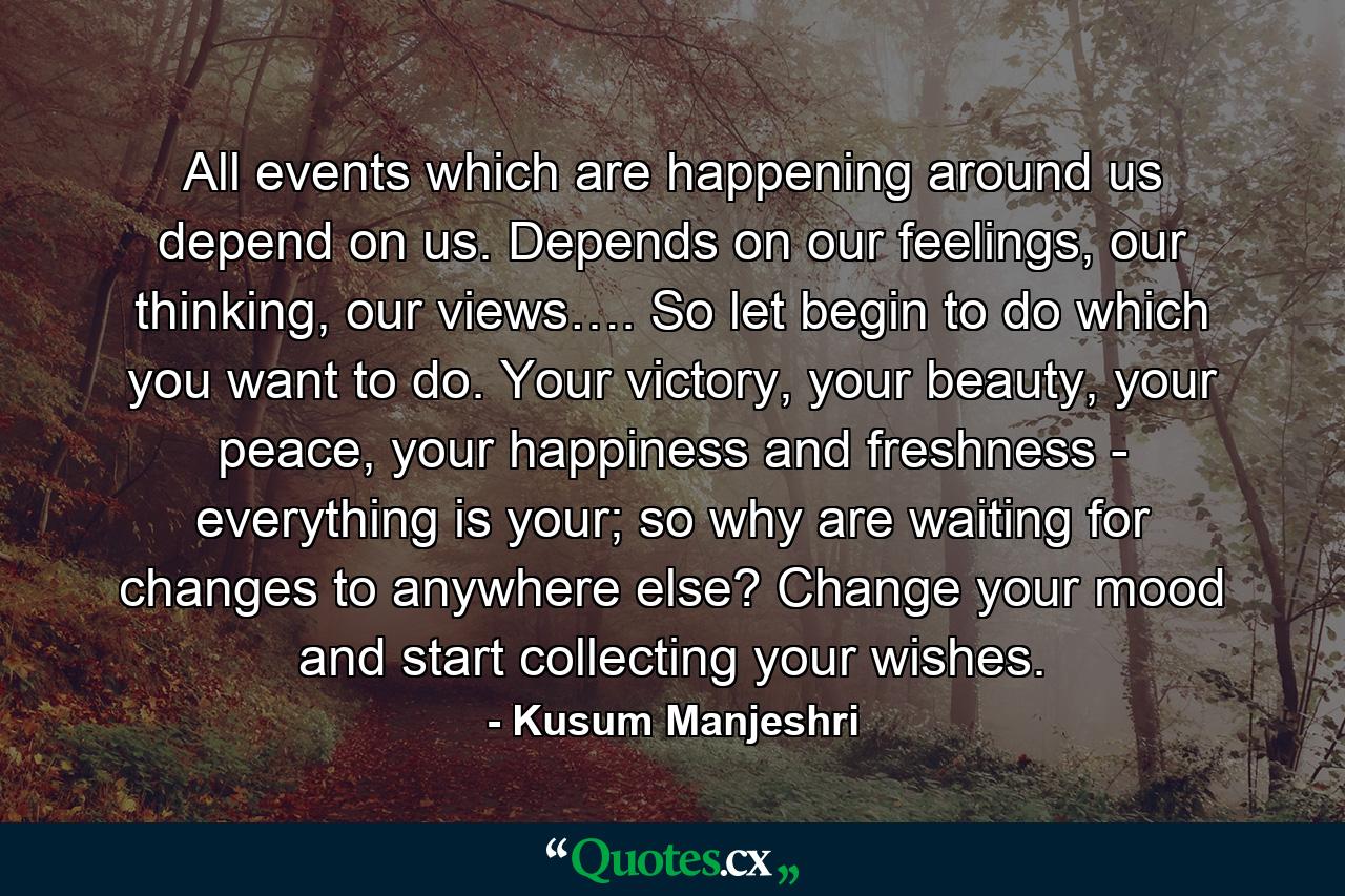 All events which are happening around us depend on us. Depends on our feelings, our thinking, our views…. So let begin to do which you want to do. Your victory, your beauty, your peace, your happiness and freshness - everything is your; so why are waiting for changes to anywhere else? Change your mood and start collecting your wishes. - Quote by Kusum Manjeshri