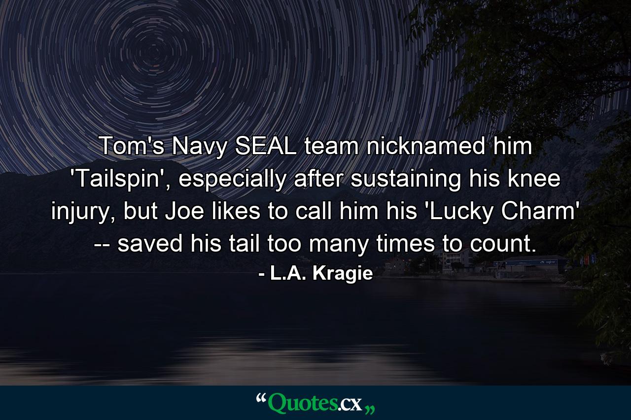 Tom's Navy SEAL team nicknamed him 'Tailspin', especially after sustaining his knee injury, but Joe likes to call him his 'Lucky Charm' -- saved his tail too many times to count. - Quote by L.A. Kragie