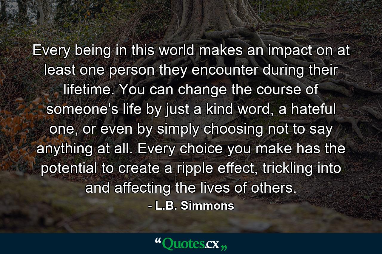 Every being in this world makes an impact on at least one person they encounter during their lifetime. You can change the course of someone's life by just a kind word, a hateful one, or even by simply choosing not to say anything at all. Every choice you make has the potential to create a ripple effect, trickling into and affecting the lives of others. - Quote by L.B. Simmons