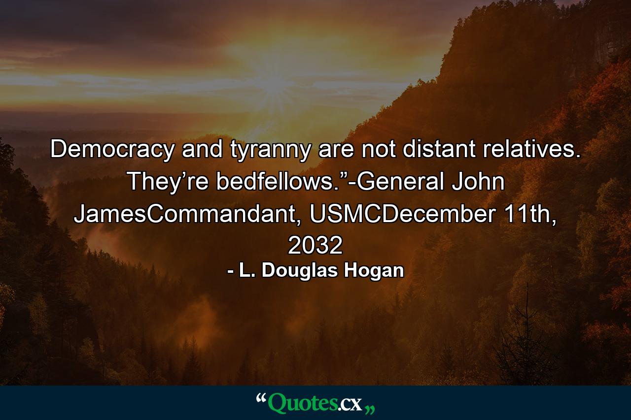 Democracy and tyranny are not distant relatives. They’re bedfellows.”-General John JamesCommandant, USMCDecember 11th, 2032 - Quote by L. Douglas Hogan