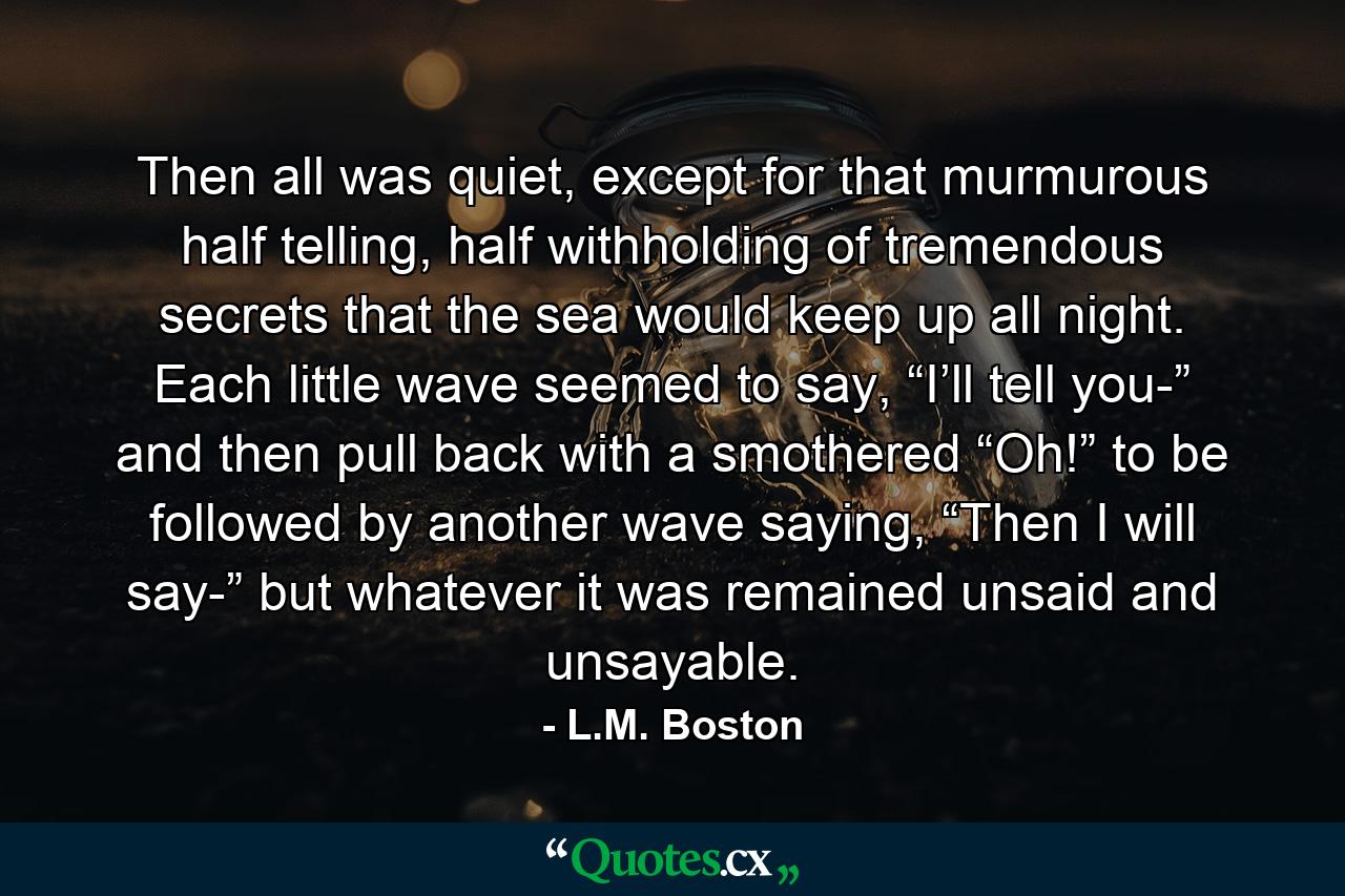 Then all was quiet, except for that murmurous half telling, half withholding of tremendous secrets that the sea would keep up all night. Each little wave seemed to say, “I’ll tell you-” and then pull back with a smothered “Oh!” to be followed by another wave saying, “Then I will say-” but whatever it was remained unsaid and unsayable. - Quote by L.M. Boston