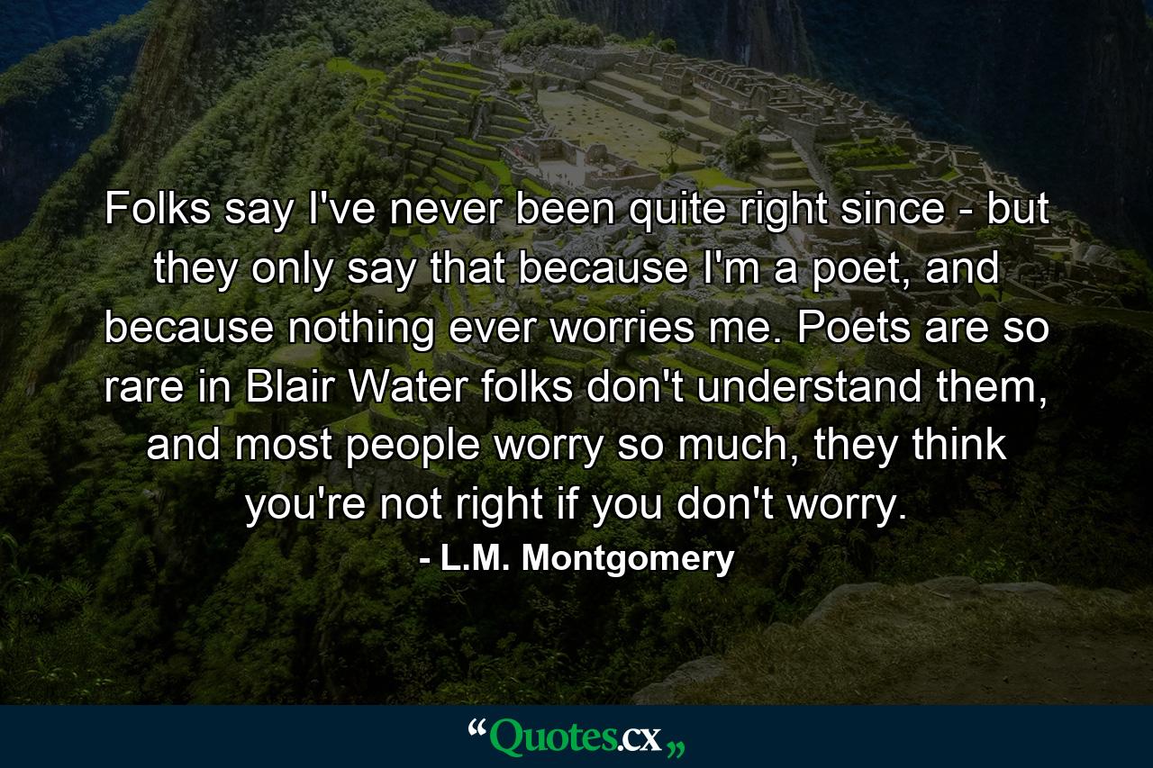 Folks say I've never been quite right since - but they only say that because I'm a poet, and because nothing ever worries me. Poets are so rare in Blair Water folks don't understand them, and most people worry so much, they think you're not right if you don't worry. - Quote by L.M. Montgomery