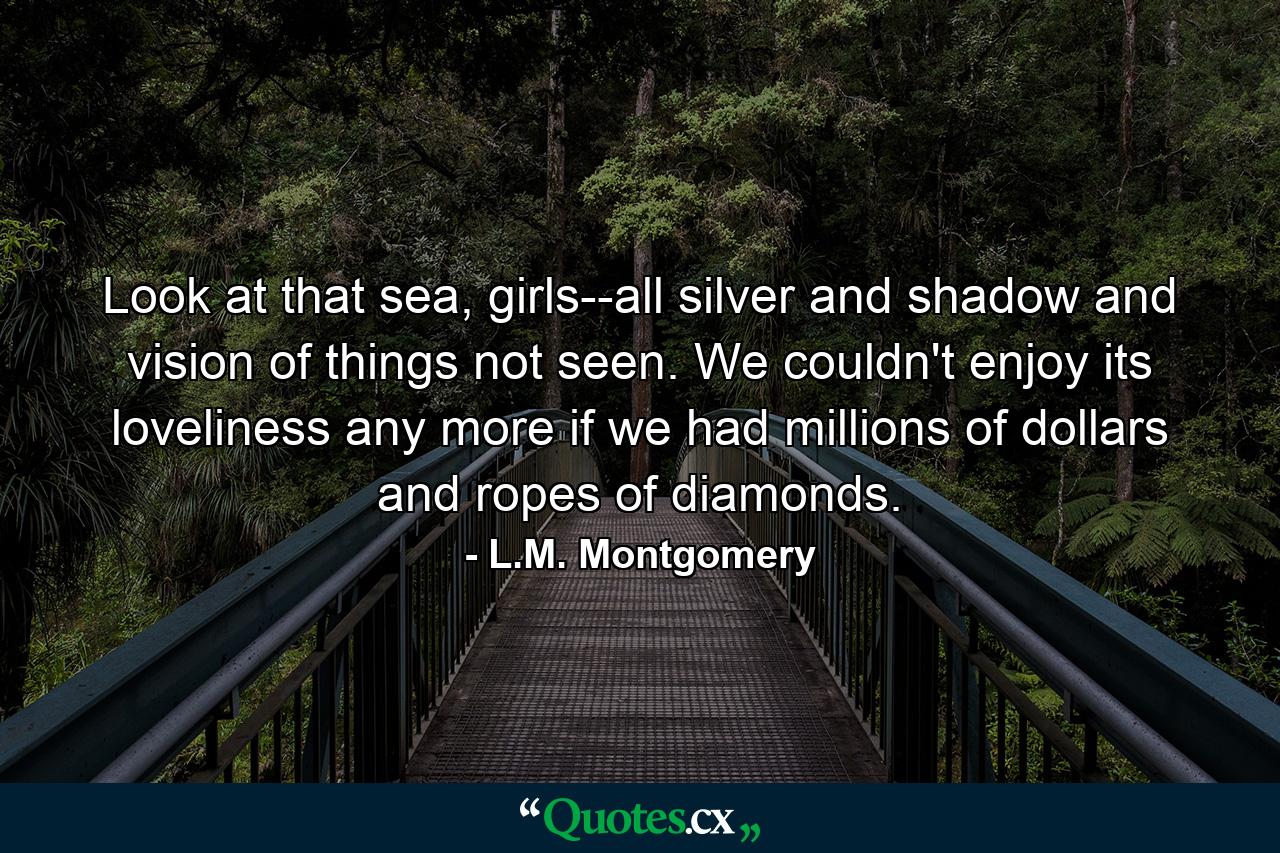 Look at that sea, girls--all silver and shadow and vision of things not seen. We couldn't enjoy its loveliness any more if we had millions of dollars and ropes of diamonds. - Quote by L.M. Montgomery