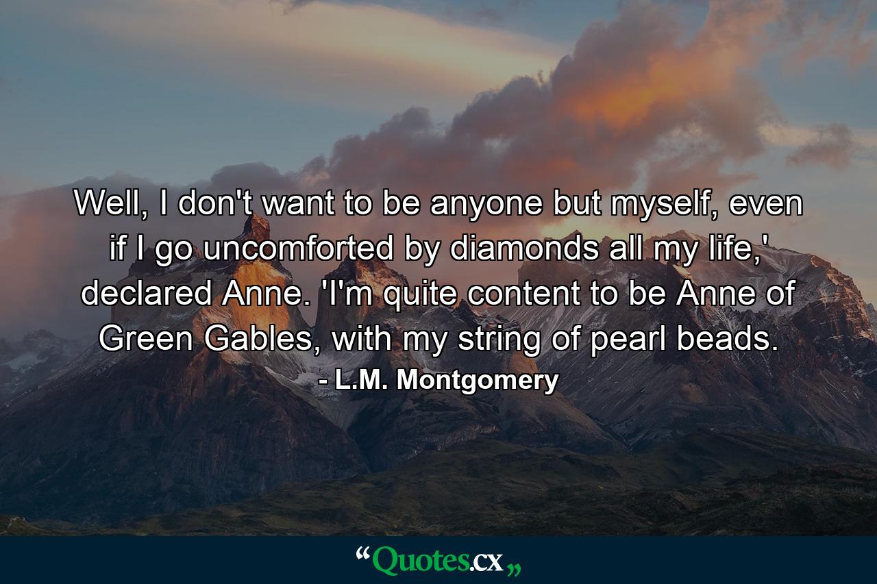 Well, I don't want to be anyone but myself, even if I go uncomforted by diamonds all my life,' declared Anne. 'I'm quite content to be Anne of Green Gables, with my string of pearl beads. - Quote by L.M. Montgomery