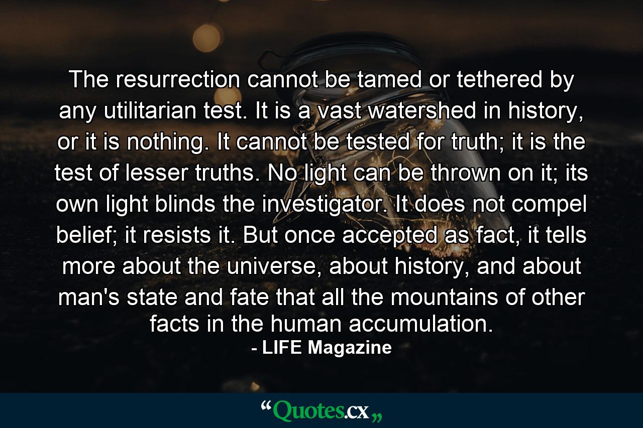 The resurrection cannot be tamed or tethered by any utilitarian test. It is a vast watershed in history, or it is nothing. It cannot be tested for truth; it is the test of lesser truths. No light can be thrown on it; its own light blinds the investigator. It does not compel belief; it resists it. But once accepted as fact, it tells more about the universe, about history, and about man's state and fate that all the mountains of other facts in the human accumulation. - Quote by LIFE Magazine