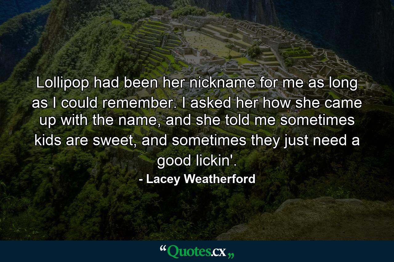 Lollipop had been her nickname for me as long as I could remember. I asked her how she came up with the name, and she told me sometimes kids are sweet, and sometimes they just need a good lickin'. - Quote by Lacey Weatherford