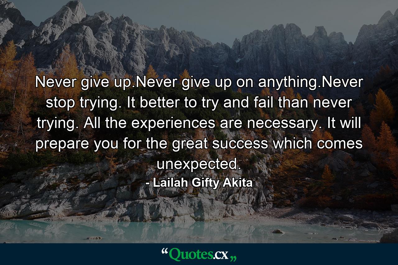 Never give up.Never give up on anything.Never stop trying. It better to try and fail than never trying. All the experiences are necessary. It will prepare you for the great success which comes unexpected. - Quote by Lailah Gifty Akita