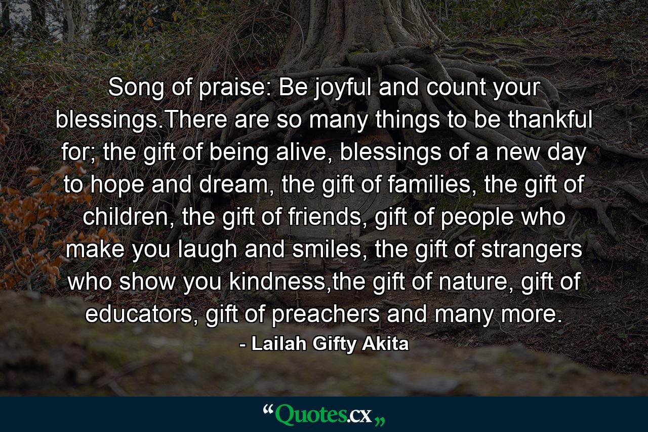 Song of praise: Be joyful and count your blessings.There are so many things to be thankful for; the gift of being alive, blessings of a new day to hope and dream, the gift of families, the gift of children, the gift of friends, gift of people who make you laugh and smiles, the gift of strangers who show you kindness,the gift of nature, gift of educators, gift of preachers and many more. - Quote by Lailah Gifty Akita