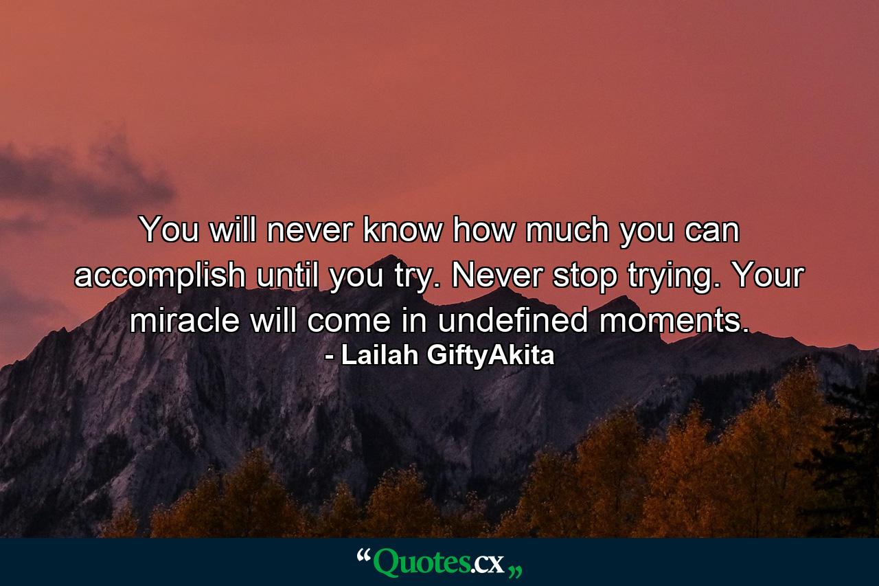 You will never know how much you can accomplish until you try. Never stop trying. Your miracle will come in undefined moments. - Quote by Lailah GiftyAkita