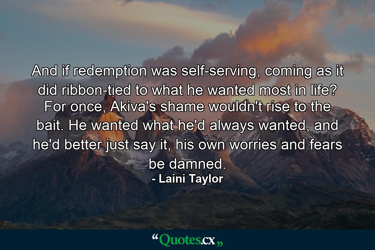 And if redemption was self-serving, coming as it did ribbon-tied to what he wanted most in life? For once, Akiva's shame wouldn't rise to the bait. He wanted what he'd always wanted, and he'd better just say it, his own worries and fears be damned. - Quote by Laini Taylor