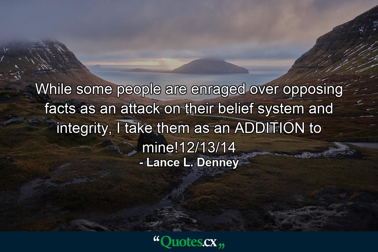 While some people are enraged over opposing facts as an attack on their belief system and integrity, I take them as an ADDITION to mine!12/13/14 - Quote by Lance L. Denney