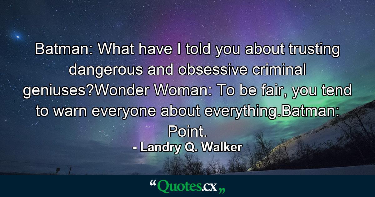 Batman: What have I told you about trusting dangerous and obsessive criminal geniuses?Wonder Woman: To be fair, you tend to warn everyone about everything.Batman: Point. - Quote by Landry Q. Walker