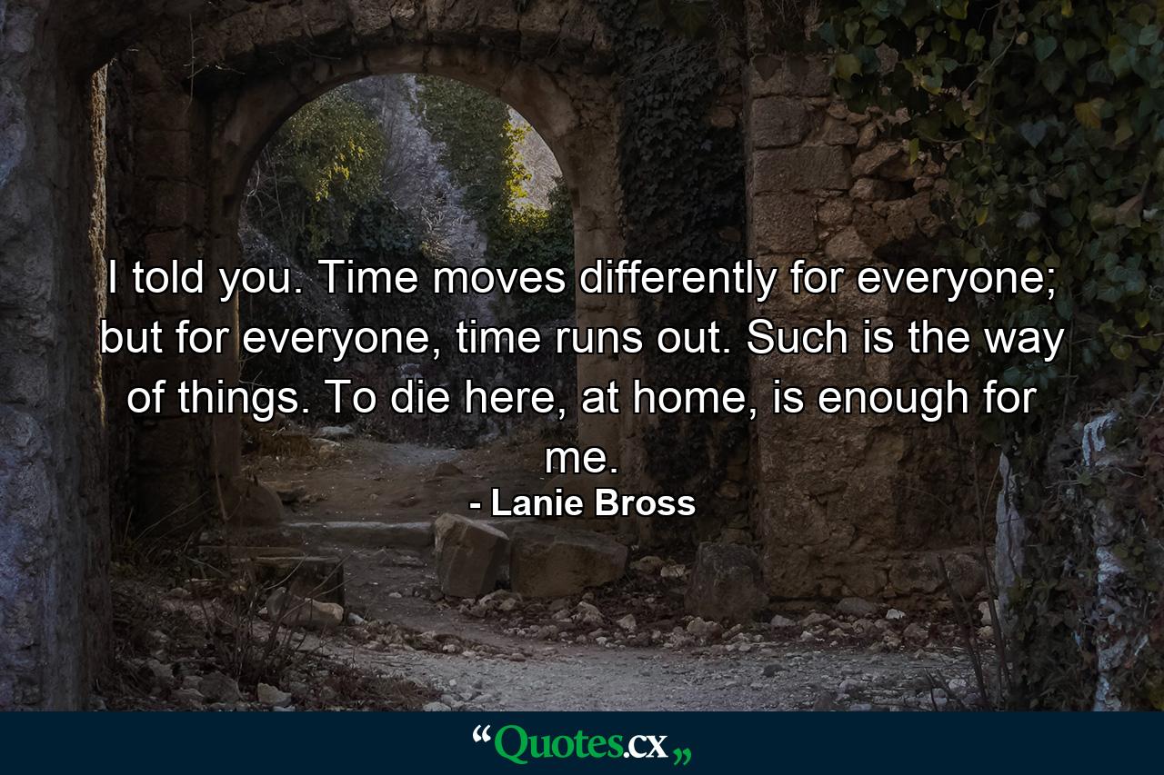 I told you. Time moves differently for everyone; but for everyone, time runs out. Such is the way of things. To die here, at home, is enough for me. - Quote by Lanie Bross