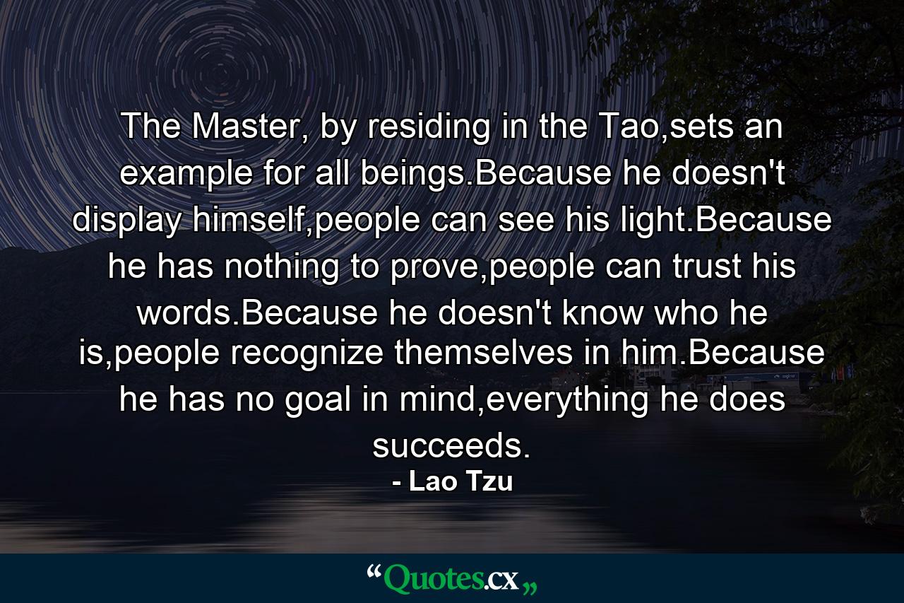 The Master, by residing in the Tao,sets an example for all beings.Because he doesn't display himself,people can see his light.Because he has nothing to prove,people can trust his words.Because he doesn't know who he is,people recognize themselves in him.Because he has no goal in mind,everything he does succeeds. - Quote by Lao Tzu