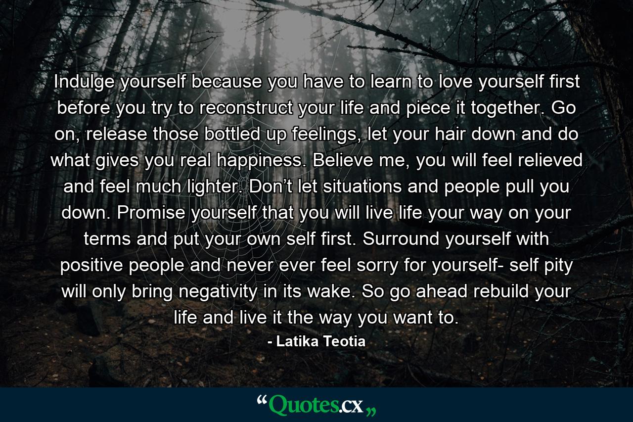 Indulge yourself because you have to learn to love yourself first before you try to reconstruct your life and piece it together. Go on, release those bottled up feelings, let your hair down and do what gives you real happiness. Believe me, you will feel relieved and feel much lighter. Don’t let situations and people pull you down. Promise yourself that you will live life your way on your terms and put your own self first. Surround yourself with positive people and never ever feel sorry for yourself- self pity will only bring negativity in its wake. So go ahead rebuild your life and live it the way you want to. - Quote by Latika Teotia