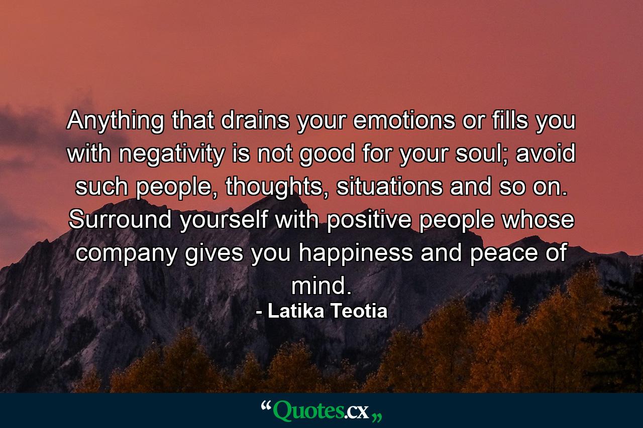 Anything that drains your emotions or fills you with negativity is not good for your soul; avoid such people, thoughts, situations and so on. Surround yourself with positive people whose company gives you happiness and peace of mind. - Quote by Latika Teotia