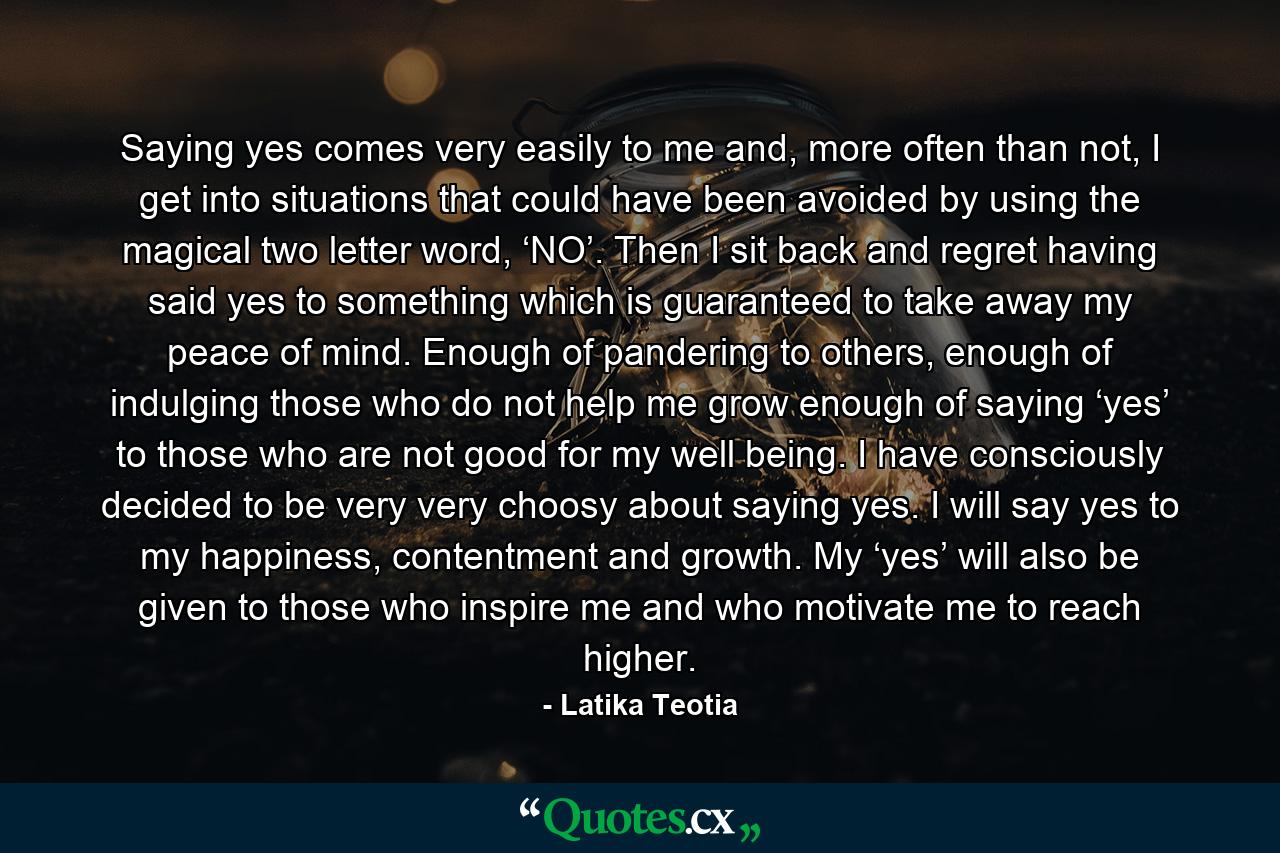 Saying yes comes very easily to me and, more often than not, I get into situations that could have been avoided by using the magical two letter word, ‘NO’. Then I sit back and regret having said yes to something which is guaranteed to take away my peace of mind. Enough of pandering to others, enough of indulging those who do not help me grow enough of saying ‘yes’ to those who are not good for my well being. I have consciously decided to be very very choosy about saying yes. I will say yes to my happiness, contentment and growth. My ‘yes’ will also be given to those who inspire me and who motivate me to reach higher. - Quote by Latika Teotia