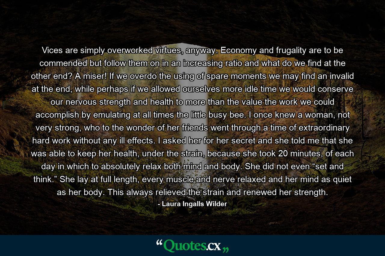 Vices are simply overworked virtues, anyway. Economy and frugality are to be commended but follow them on in an increasing ratio and what do we find at the other end? A miser! If we overdo the using of spare moments we may find an invalid at the end, while perhaps if we allowed ourselves more idle time we would conserve our nervous strength and health to more than the value the work we could accomplish by emulating at all times the little busy bee. I once knew a woman, not very strong, who to the wonder of her friends went through a time of extraordinary hard work without any ill effects. I asked her for her secret and she told me that she was able to keep her health, under the strain, because she took 20 minutes, of each day in which to absolutely relax both mind and body. She did not even “set and think.” She lay at full length, every muscle and nerve relaxed and her mind as quiet as her body. This always relieved the strain and renewed her strength. - Quote by Laura Ingalls Wilder