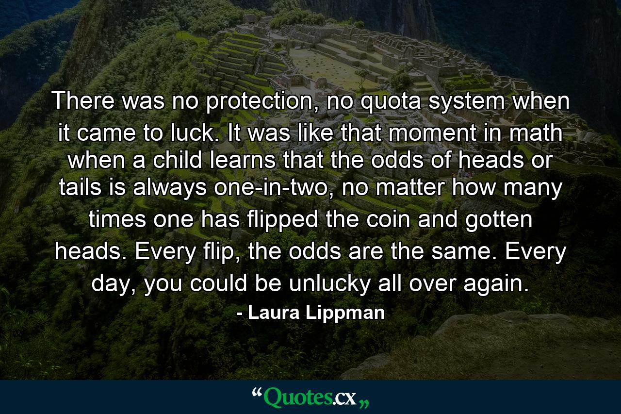 There was no protection, no quota system when it came to luck. It was like that moment in math when a child learns that the odds of heads or tails is always one-in-two, no matter how many times one has flipped the coin and gotten heads. Every flip, the odds are the same. Every day, you could be unlucky all over again. - Quote by Laura Lippman